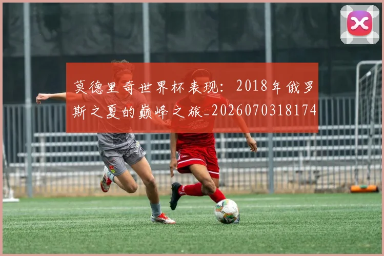 莫德里奇世界杯表现：2018年俄罗斯之夏的巅峰之旅_20260703181743