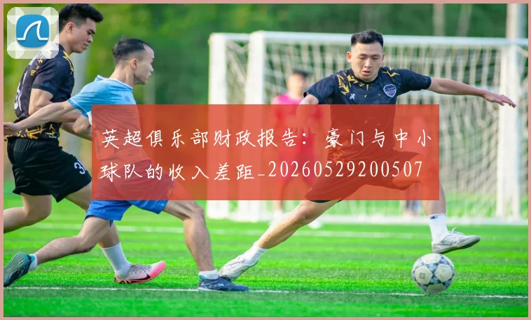 英超俱乐部财政报告：豪门与中小球队的收入差距_20260529200507