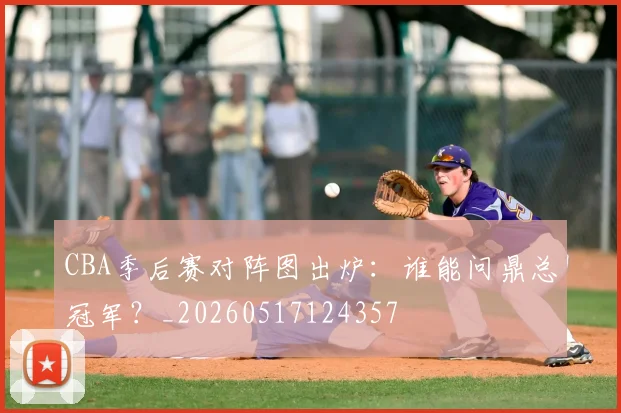 CBA季后赛对阵图出炉：谁能问鼎总冠军？_20260517124357