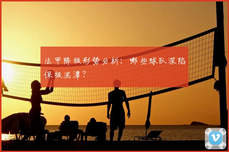 法甲降级形势分析：哪些球队深陷保级泥潭？