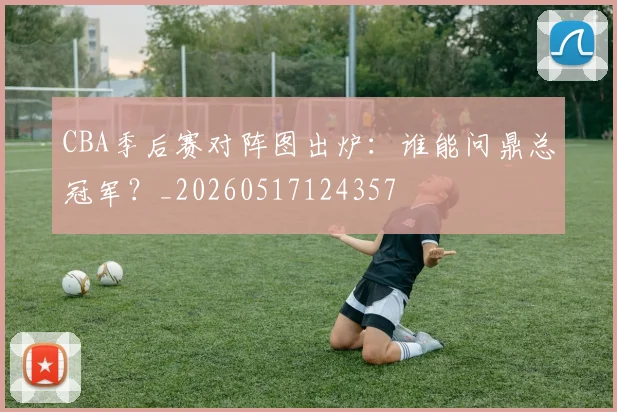 CBA季后赛对阵图出炉：谁能问鼎总冠军？_20260517124357