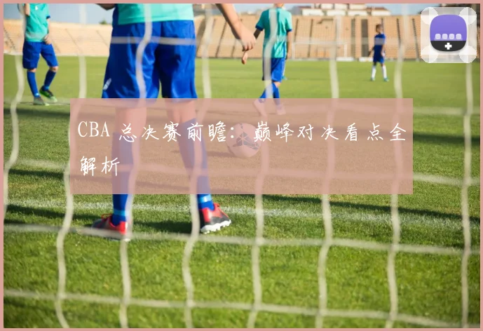CBA 总决赛前瞻：巅峰对决看点全解析