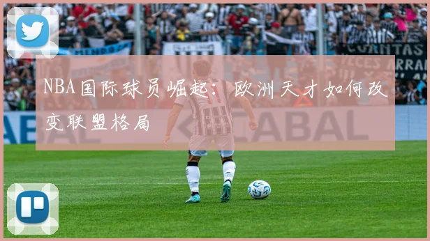 NBA国际球员崛起：欧洲天才如何改变联盟格局