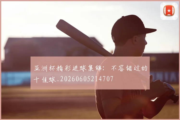 亚洲杯精彩进球集锦:不容错过的十佳球_20260605214707