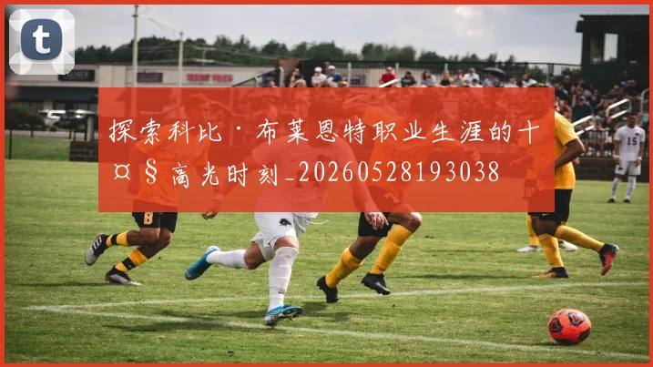 探索科比·布莱恩特职业生涯的十大高光时刻_20260528193038