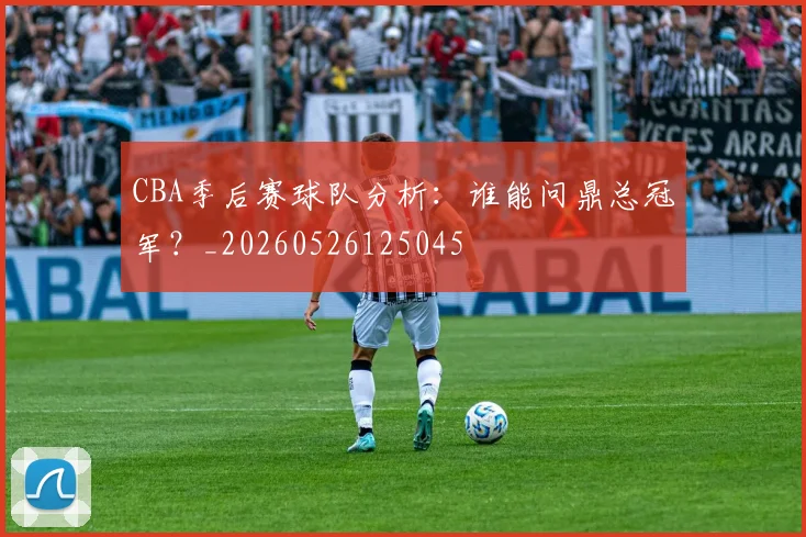 CBA季后赛球队分析:谁能问鼎总冠军?_20260526125045